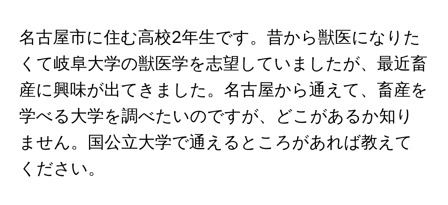 名古屋市に住む高校2年生です。昔から獣医になりたくて岐阜大学の獣医学を志望していましたが、最近畜産に興味が出てきました。名古屋から通えて、畜産を学べる大学を調べたいのですが、どこがあるか知りません。国公立大学で通えるところがあれば教えてください。