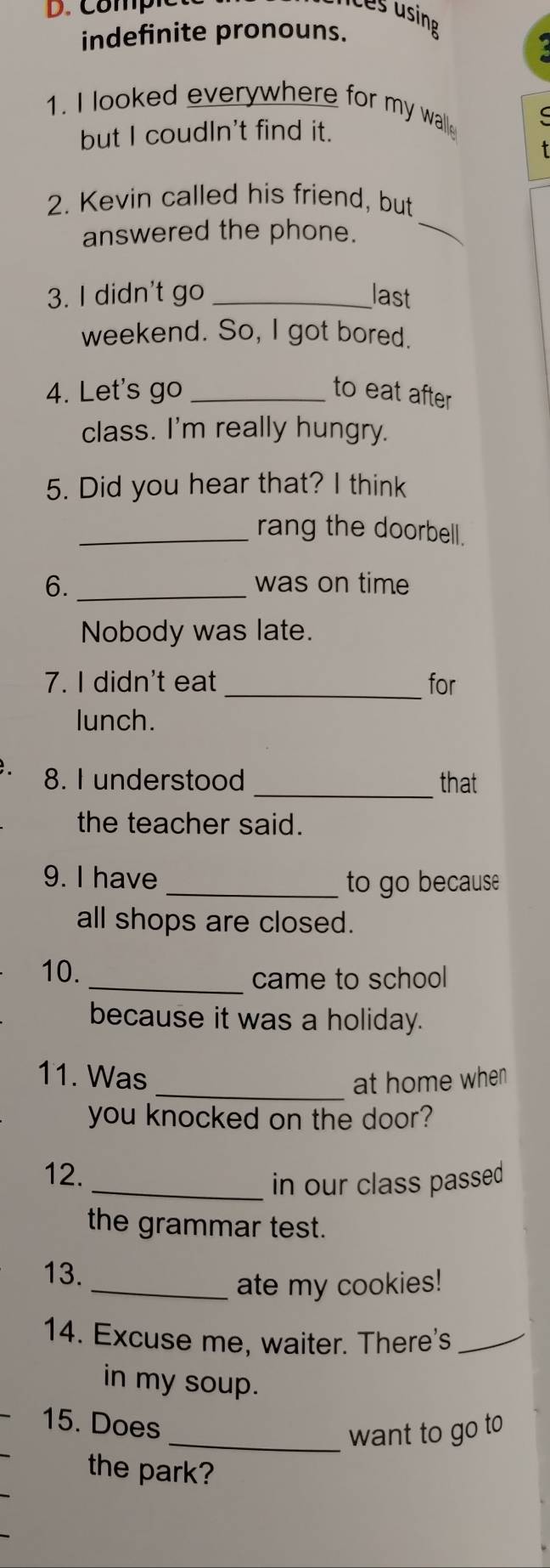 Compic 
Les using 
indefinite pronouns. 
1. I looked everywhere for my walle 
but I coudIn't find it. 
2. Kevin called his friend, but 
answered the phone. 
_ 
3. I didn't go _last 
weekend. So, I got bored. 
4. Let's go _to eat after 
class. I'm really hungry. 
5. Did you hear that? I think 
_rang the doorbell. 
6. _was on time 
Nobody was late. 
7. I didn't eat _for 
lunch. 
8. I understood _that 
the teacher said. 
9. I have 
_to go because 
all shops are closed. 
10._ 
came to school 
because it was a holiday. 
11. Was _at home when 
you knocked on the door? 
12. 
_in our class passed 
the grammar test. 
13. 
_ate my cookies! 
14. Excuse me, waiter. There's_ 
in my soup. 
15. Does 
_want to go to 
the park?