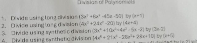 Division of Polynomials 
1. Divide using long division (3x^3+8x^2-45x-50) by (x+1)
2. Divide using long division (4x^3+24x^2-20) by (4x+4)
3. Divide using synthetic division (3x^4+10x^3+4x^2-5x-2) by (3x-2)
4. Divide using synthetic division (4x^6+21x^5-26x^3+28x+10) by (x+5)
(x-2)