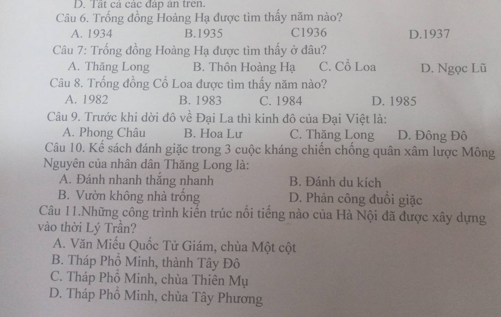 Tất cả các đáp án trên.
Câu 6. Trống đồng Hoàng Hạ được tìm thấy năm nào?
A. 1934 B. 1935 C1936 D.1937
Câu 7: Trống đồng Hoàng Hạ được tìm thấy ở đâu?
A. Thăng Long B. Thôn Hoàng Hạ C. Cổ Loa D. Ngọc Lũ
Câu 8. Trống đồng Cổ Loa được tìm thấy năm nào?
A. 1982 B. 1983 C. 1984 D. 1985
Câu 9. Trước khi dời đô về Đại La thì kinh đô của Đại Việt là:
A. Phong Châu B. Hoa Lư C. Thăng Long D. Đông Đô
Câu 10. Kế sách đánh giặc trong 3 cuộc kháng chiến chống quân xâm lược Mông
Nguyên của nhân dân Thăng Long là:
A. Đánh nhanh thắng nhanh B. Đánh du kích
B. Vườn không nhà trồng D. Phản công đuôi giặc
Câu 11.Những công trình kiến trúc nổi tiếng nào của Hà Nội đã được xây dựng
vào thời Lý Trần?
A. Văn Miếu Quốc Tử Giám, chùa Một cột
B. Tháp Phổ Minh, thành Tây Đô
C. Tháp Phổ Minh, chùa Thiên Mụ
D. Tháp Phổ Minh, chùa Tây Phương