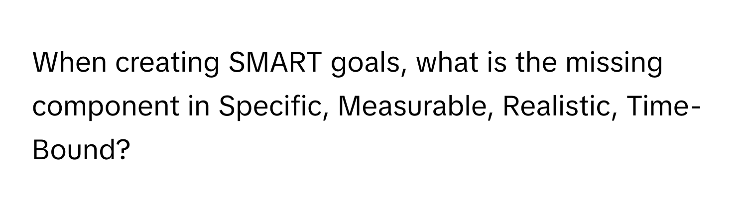 When creating SMART goals, what is the missing component in Specific, Measurable, Realistic, Time-Bound?