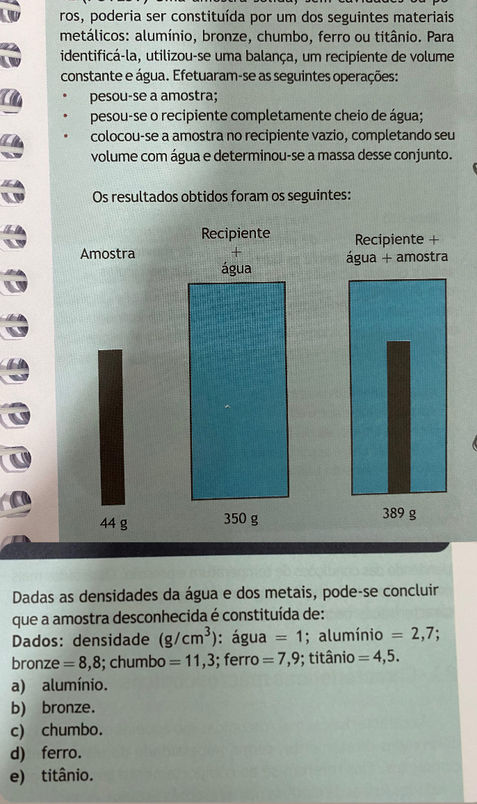 ros, poderia ser constituída por um dos seguintes materiais
metálicos: alumínio, bronze, chumbo, ferro ou titânio. Para
identificá-la, utilizou-se uma balança, um recipiente de volume
constante e água. Efetuaram-se as seguintes operações:
pesou-se a amostra;
pesou-se o recipiente completamente cheio de água;
colocou-se a amostra no recipiente vazio, completando seu
volume com água e determinou-se a massa desse conjunto.
Os resultados obtidos foram os seguintes:
Recipiente Recipiente +
Amostra + água + amostra
água
44 g 350 g
389 g
Dadas as densidades da água e dos metais, pode-se concluir
que a amostra desconhecida é constituída de:
Dados: densidade (g/cm^3) : água =1; alumínio =2,7;
bronze =8,8; chumbo =11,3; ferro =7,9; titânio =4,5.
a) alumínio.
b) bronze.
c) chumbo.
d) ferro.
e) titânio.