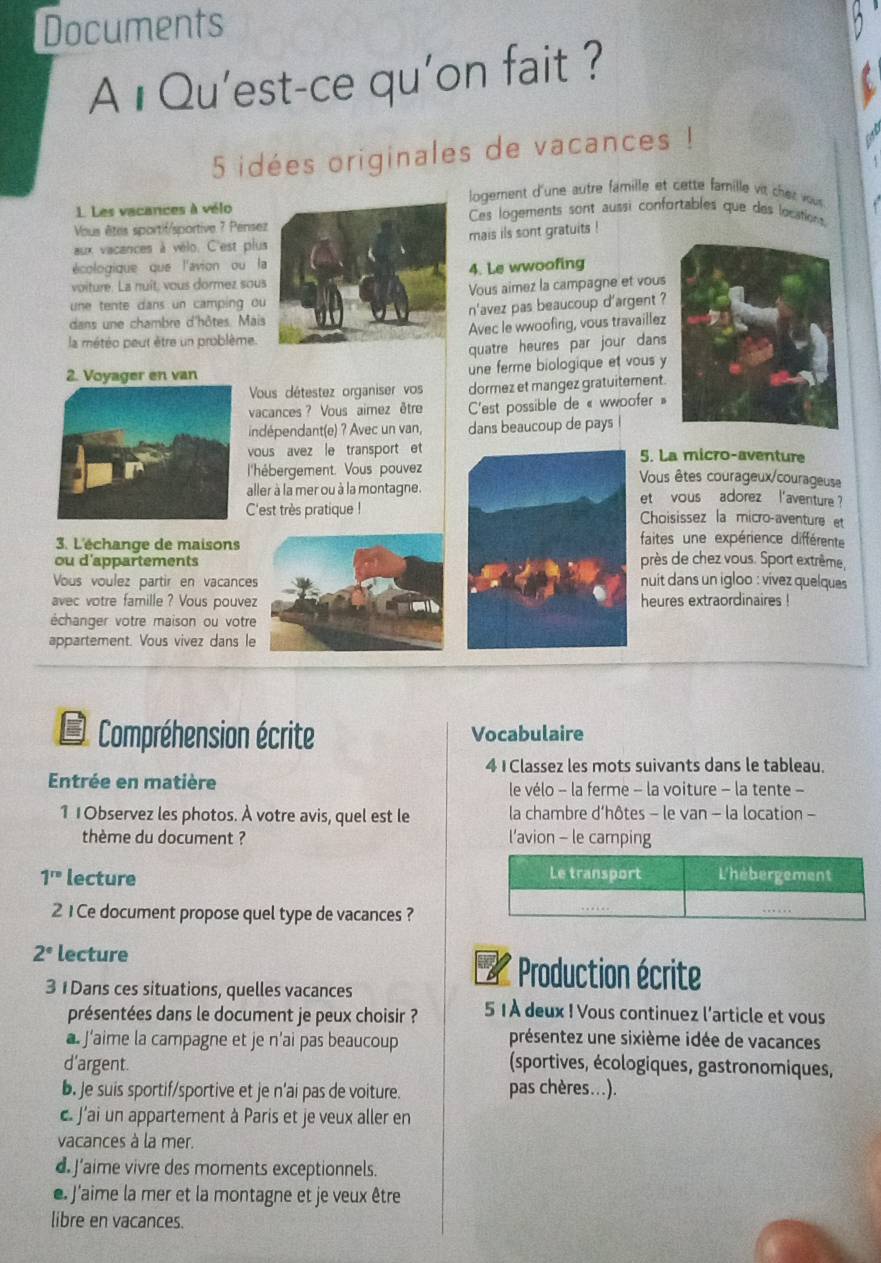 Documents
A ıQu'est-ce qu'on fait ?
5 idées originales de vacances !
logement d'une autre famille et cette famille vit che r vu
1. Les vacances à vélo Ces logements sont aussi confortables que des locations
Vous êtes sportif/sportive ? Pensez
aux vacances à vélo. C'est plus mais ils sont gratuits !
écologique que l'avion ou la
voiture. La nuit, vous dormez sous 4. Le wwoofing
une tente dans un camping ou Vous aimez la campagne et vous
dans une chambre d'hôtes. Mais n'avez pas beaucoup d'argent ?
la météo peut être un problème. Avec le wwoofing, vous travaillez
quatre heures par jour dans 
2. Voyager en van une ferme biologique et vous y
Vous détestez organiser vos dormez et mangez gratuitement.
vacances ? Vous aimez être C'est possible de « wwoofer »
indépendant(e) ? Avec un van, dans beaucoup de pays
vous avez le transport et5. La micro-aventure
l'hébergement. Vous pouvezVous êtes courageux/courageuse
aller à la mer ou à la montagne.et  vous adorez l'aventure 
C'est très pratique !Choisissez la micro-aventure et
3. L'échange de maisons
faites une expérience différente
ou d'appartements près de chez vous. Sport extrême,
Vous voulez partir en vacances nuit dans un igloo : vívez quelques 
avec votre famille ? Vous pouvez heures extraordinaires !
échanger votre maison ou votre
appartement. Vous vivez dans le
B Compréhension écrite Vocabulaire
4 1Classez les mots suivants dans le tableau.
Entrée en matière le vélo - la ferme - la voiture - la tente -
1 1Observez les photos. À votre avis, quel est le la chambre d’hôtes - le van - la location -
thème du document ? l'avion - le camping
1^(rs) lecture 
21 Ce document propose quel type de vacances ?
2° lecture
3 1 Dans ces situations, quelles vacances
Production écrite
présentées dans le document je peux choisir ? 5 1À deux ! Vous continuez l'article et vous
a. J’aime la campagne et je n’ai pas beaucoup
présentez une sixième idée de vacances
d'argent.  (sportives, écologiques, gastronomiques,
b. Je suis sportif/sportive et je n'ai pas de voiture. pas chères...).
c. J'ai un appartement à Paris et je veux aller en
vacances à la mer.
d J'aime vivre des moments exceptionnels.
e J'aime la mer et la montagne et je veux être
libre en vacances.