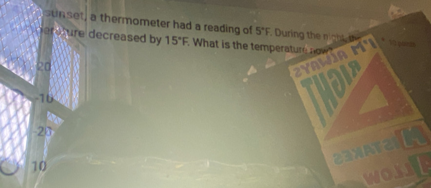 sunset, a thermometer had a reading of 5°F During the nigh t 10 poirás
dereture decreased by 15°F. What is the temperature now?
20
ZyAWía M°
-10
fo
-20
10
23XAT2 a
worll