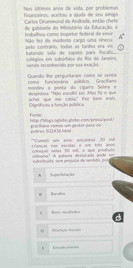 Nos últimos anos de vida, por problemas
financeiros, aceitou a ajuda de seu amigo
Carlos Drummond de Andrade, então chefe
de gabinete do Ministério da Educação, e
trabalhou como inspetor federal de ensir A*
Não fez do modesto cargo uma sinecu
pelo contrário, todas as tardes era vis a
batendo sola de sapato para fiscaliz
colégios em subúrbios do Rio de Janeiro,
sendo reconhecido por sua exação.
Quando lhe perguntaram como se sentia
como funcionário público, Gracilíano
mordeu a ponta do cigarro Selma e
despistou: “Não escolhi ser. Mas fiz o que
achei que me cabia." Fez bem mais.
Dignificou a função pública.
Fonte:
http:∥blogs.oglobo.globo.com/prosa/post/
graciliano-ramos-um-gestor-para-os-
pobres-502436.html^(□ +1) Cometi um erro: encontrei 20 mil
crianças nas escolas e em três anos
coloquei nelas 50 mil, o que produziu
celeuma." A palavra destacada pode ser
substituída, sem prejuízo de sentido, por
A Superlotação
B Barulho
C Bons resultados
D Doenças Sociais
E Emudecimento