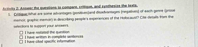 Activity 2: Answer the questions to compare, critique, and synthesize the texts.
1. Critique:What are some advantages (positives)and disadvantages (negatives) of each genre (prose
memoir, graphic memoir) in describing people's experiences of the Holocaust? Cite details from the
selections to support your answers.
I have restated the question
I have written in complete sentences
I have cited specific information