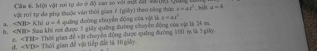 Một vật rơi tự do ở độ cao so với mặt đát 400(m). Quảng đuới
vật rơi tự do phụ thuộc vào thời gian t (giây) theo công thức s=a.t^2 , biết a=4
a. ∠ NB>Khi a=4 quãng đường chuyển động của vật là s=a.t^2.
b. ∠ NB> Sau khi rơi được 3 giây quãng đường chuyền động của vật là 24 m.
c. ∠ TH> Thời gian để vật chuyển động được quãng đường 100 m là 5giây.
d. ∠ VD> Thời gian để vật tiếp đất là 10 giây.