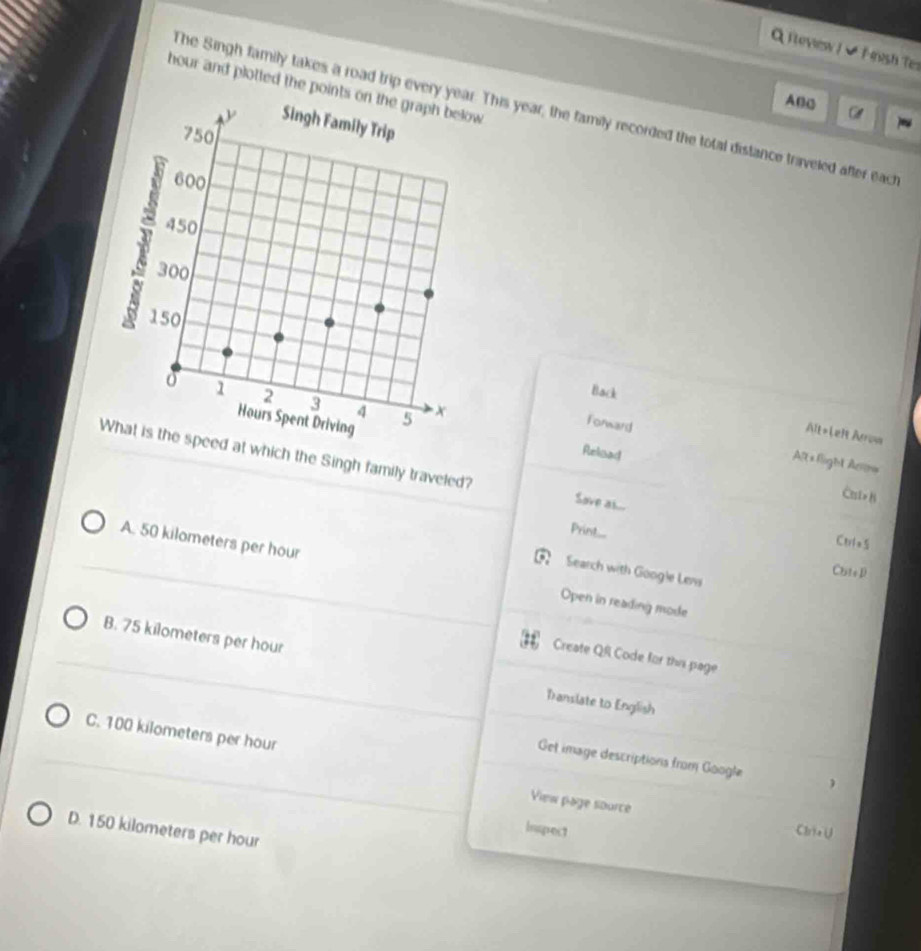 iteview I ✔ F rush Ter
hour and plotted the points
ABC
The Singh family takes a road trip every yea This year, the family recorded the total distance traveled after each
Back Alt=Left Arrow
Forward Aft *flight Ar=
at which the Singh family traveled?
Reluad Cui>B
Sove as...
Print....
Ctrla 5
A. 50 kilometers per hour Open in reading mode
ChteD
Search with Google Lens
iss Create QR Code for this page
B. 75 kilometers per hour Translate to English
C. 100 kilometers per hour
Get image descriptions from Google 
View page source
D. 150 kilometers per hour
Inspect Clria ∪