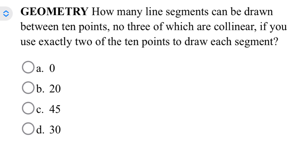 GEOMETRY How many line segments can be drawn
between ten points, no three of which are collinear, if you
use exactly two of the ten points to draw each segment?
a. 0
b. 20
c. 45
d. 30