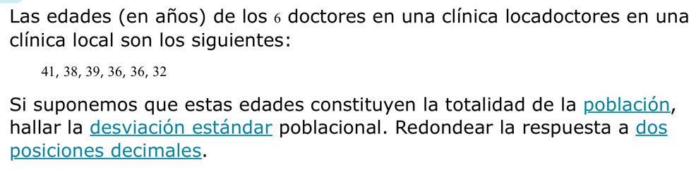 Las edades (en años) de los 6 doctores en una clínica locadoctores en una 
clínica local son los siguientes:
41, 38, 39, 36, 36, 32
Si suponemos que estas edades constituyen la totalidad de la población, 
hallar la desviación estándar poblacional. Redondear la respuesta a dos 
posiciones decimales.