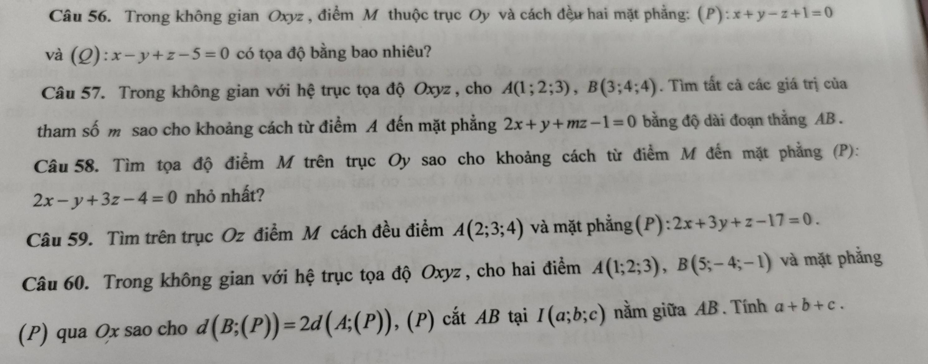 Trong không gian Oxyz , điểm M thuộc trục Oy và cách đều hai mặt phẳng: (P) :x+y-z+1=0
và (Q):x-y+z-5=0 có tọa độ bằng bao nhiêu? 
Câu 57. Trong không gian với hệ trục tọa độ Oxyz, cho A(1;2;3), B(3;4;4). Tìm tất cả các giá trị của 
tham số m sao cho khoảng cách từ điểm A đến mặt phẳng 2x+y+mz-1=0 bằng độ dài đoạn thắng AB. 
Câu 58. Tìm tọa độ điểm M trên trục Oy sao cho khoảng cách từ điểm M đến mặt phẳng (P):
2x-y+3z-4=0 nhỏ nhất? 
Câu 59. Tìm trên trục Oz điểm M cách đều điểm A(2;3;4) và mặt phẳng(P): 2x+3y+z-17=0. 
Câu 60. Trong không gian với hệ trục tọa độ Oxyz , cho hai điểm A(1;2;3), B(5;-4;-1) và mặt phẳng 
(P) qua Ox sao cho d(B;(P))=2d(A;(P)),(P) cắt AB tại I(a;b;c) nằm giữa AB. Tính a+b+c.