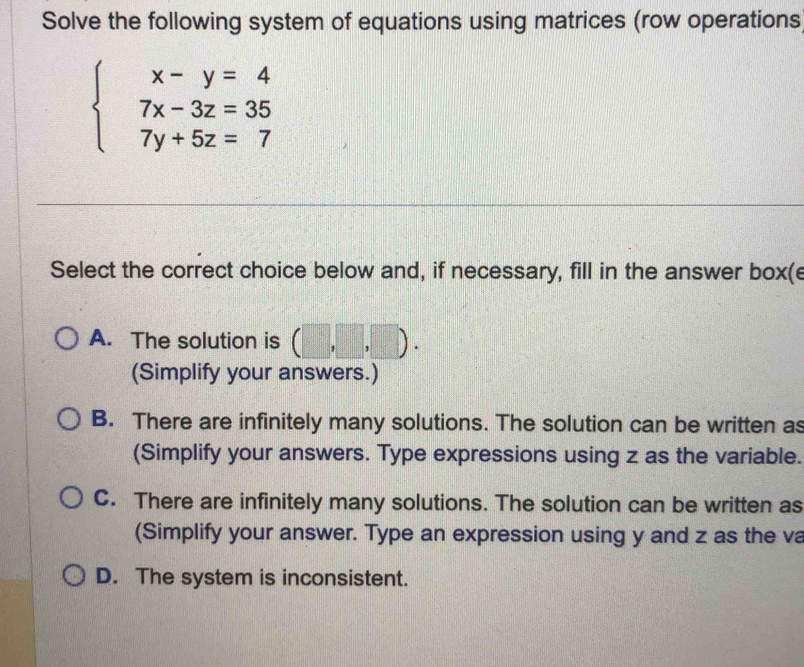 Solve the following system of equations using matrices (row operations
beginarrayl x-y=4 7x-3z=35 7y+5z=7endarray.
Select the correct choice below and, if necessary, fill in the answer box(e
A. The solution is (□ ,□ ,□ ). 
(Simplify your answers.)
B. There are infinitely many solutions. The solution can be written as
(Simplify your answers. Type expressions using z as the variable.
C. There are infinitely many solutions. The solution can be written as
(Simplify your answer. Type an expression using y and z as the va
D. The system is inconsistent.