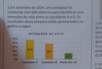 Em setembro de 2024, uma pesquisa foi 
conduzida com 600 eleitores para identificar suas 
intenções de voto entre os candidatos A e B. Os 
resultados dessa pesquisa estão apresentados no 
gráfico a seguir. I. So a) 14
por 
b) 52
gest 
c) a 
prox 
d) 26
II. Eπ