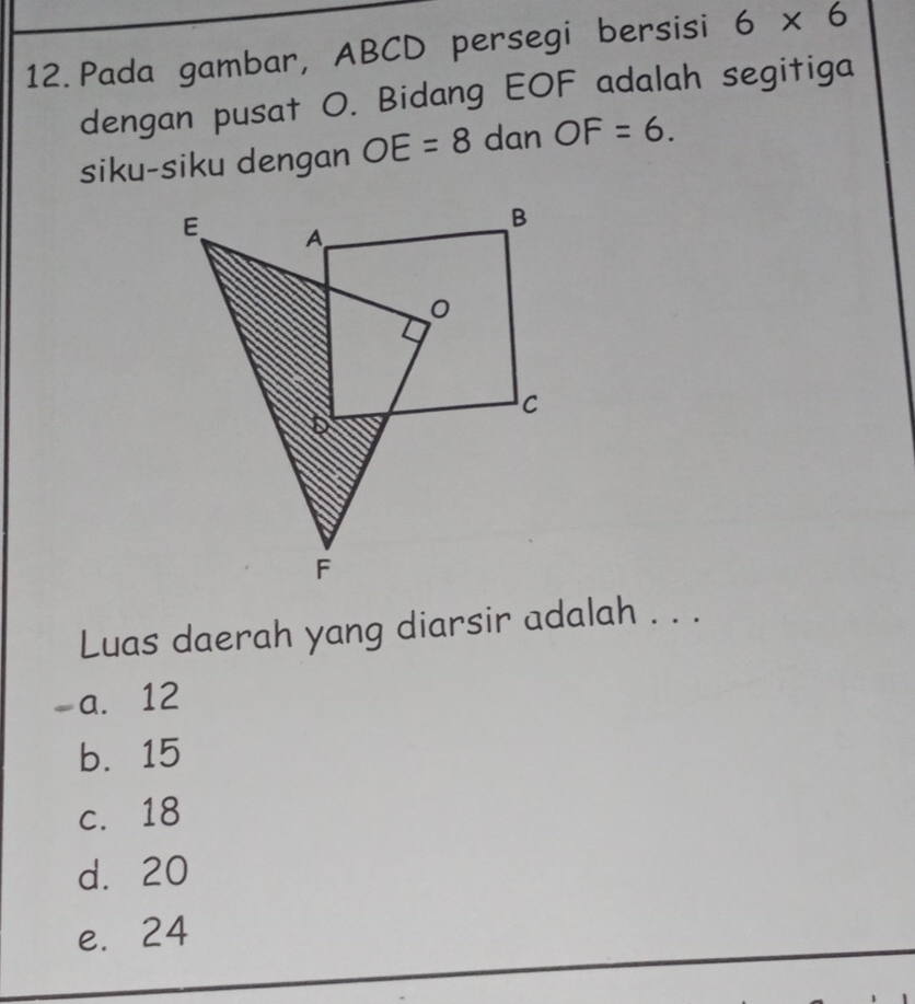 Pada gambar, ABCD persegi bersisi 6* 6
dengan pusat O. Bidang EOF adalah segitiga
siku-siku dengan OE=8 dan OF=6. 
Luas daerah yang diarsir adalah . . .
-a. 12
b. 15
c. 18
d. 20
e. 24