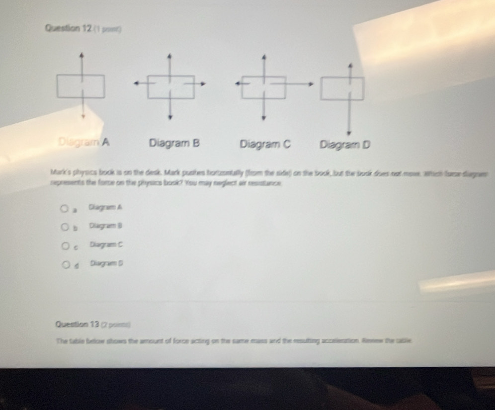 Question 12.(1 pomr)
Diagram A Diagram B Diagram C Diagram D
Mark's physcs book is on the desk. Mark pushes hortzontally (from the side) on the book, but the book does not more. Whch fore diegae
represents the force on the phyacs book? You may neglect air resstance
a Diagnam A
b Diagram B
c Diagram C
d Disgram D
Question 13 (2 poirts)
The table below shows the amount of force acting on the same mass and the resulting accelerttion. Renew the cable