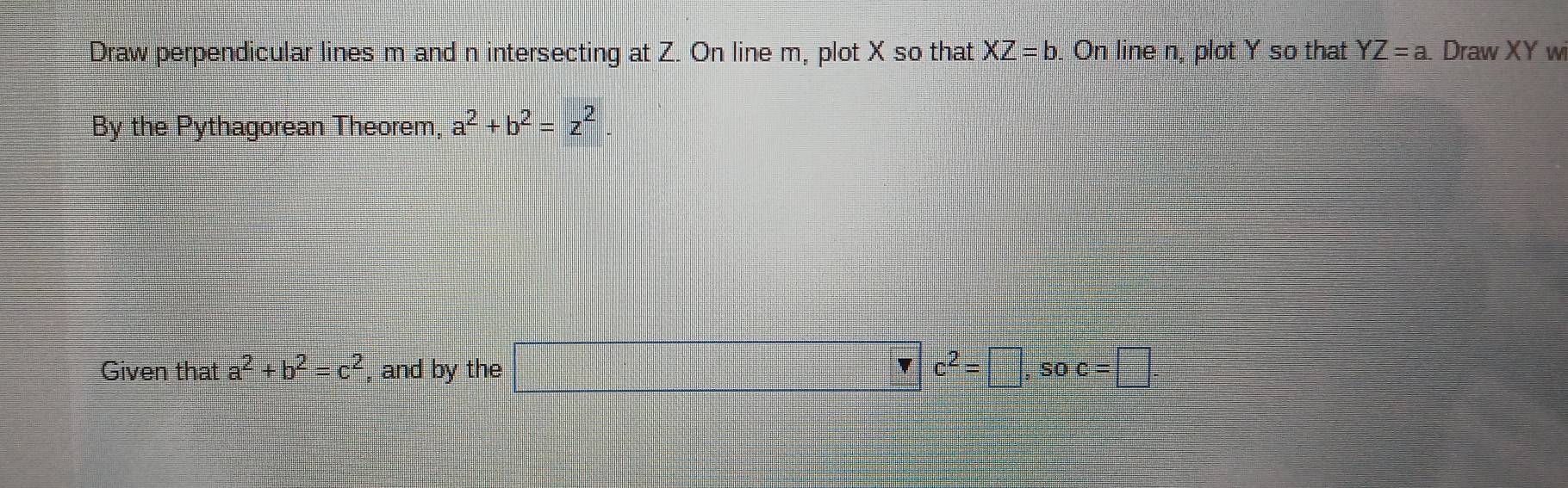 Draw perpendicular lines m and n intersecting at Z. On line m, plot X so that XZ=b. On line n, plot Y so that YZ=a Draw XY w 
By the Pythagorean Theorem, a^2+b^2=z^2
Given that a^2+b^2=c^2 , and by the □ _  c^2=□ , soc=□.