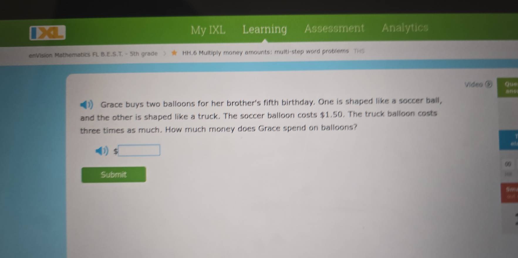 Xa My IXL Learning Assessment Analytics 
enVision Mathematics FL B.E.S.T. - 5th grade HH.6 Multiply money amounts: multi-step word problems THS 
Video ⑤ Que 
Grace buys two balloons for her brother's fifth birthday. One is shaped like a soccer ball, 
and the other is shaped like a truck. The soccer balloon costs $1,50. The truck balloon costs 
three times as much. How much money does Grace spend on balloons?
$□
00 
Submit
5m