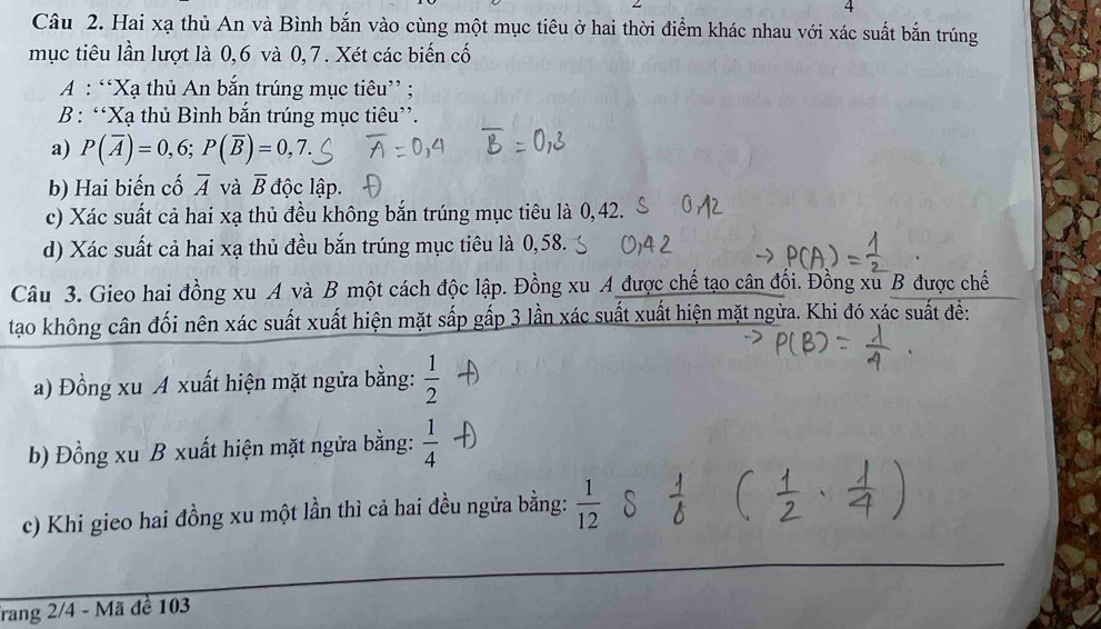 Hai xạ thủ An và Bình bắn vào cùng một mục tiêu ở hai thời điểm khác nhau với xác suất bắn trúng 
mục tiêu lần lượt là 0, 6 và 0, 7. Xét các biến cố 
A : “Xạ thủ An bắn trúng mục tiêu” ; 
B : “Xạ thủ Bình bắn trúng mục tiêu”. 
a) P(overline A)=0,6; P(overline B)=0,7. 
b) Hai biến cố overline A và overline B độc lập. 
c) Xác suất cả hai xạ thủ đều không bắn trúng mục tiêu là 0,42. 
d) Xác suất cả hai xạ thủ đều bắn trúng mục tiêu là 0,58. 
Câu 3. Gieo hai đồng xu A và B một cách độc lập. Đồng xu A được chế tạo cân đối. Đồng xu B được chế 
tạo không cân đối nên xác suất xuất hiện mặt sắp gấp 3 lần xác suất xuất hiện mặt ngừa. Khi đó xác suất để: 
a) Đồng xu A xuất hiện mặt ngửa bằng:  1/2 
b) Đồng xu B xuất hiện mặt ngửa bằng:  1/4 
c) Khi gieo hai đồng xu một lần thì cả hai đều ngửa bằng:  1/12 
Trang 2/4 - Mã đề 103