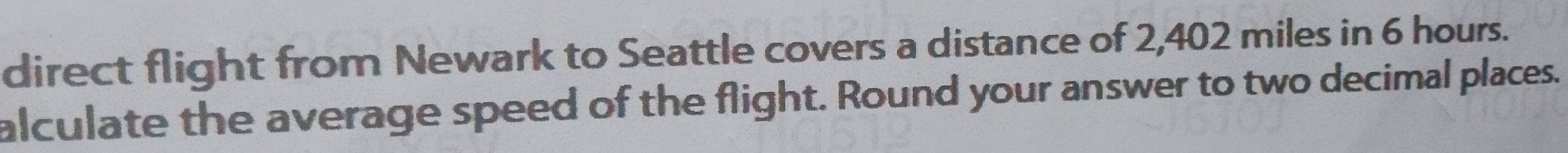 direct flight from Newark to Seattle covers a distance of 2,402 miles in 6 hours. 
alculate the average speed of the flight. Round your answer to two decimal places.