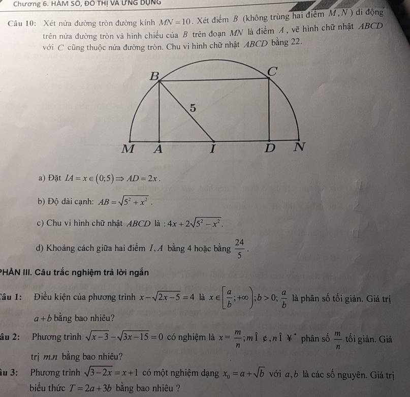Chương 6. HÀM SÔ, ĐO THị VA ƯNG Dụng 
Câu 10: Xét nửa đường tròn đường kính MN=10. Xét điểm B (không trùng hai điểm M N ) di động 
trên nửa đường tròn và hình chiếu của B trên đoạn MN là điểm A , vẽ hình chữ nhật ABCD
với C cũng thuộc nửa đường tròn. Chu vi hình chữ nhật ABCD bằng 22. 
a) Đặt IA=x∈ (0;5)Rightarrow AD=2x. 
b) Độ dài cạnh: AB=sqrt(5^2+x^2). 
c) Chu vi hình chữ nhật ABCD là : 4x+2sqrt(5^2-x^2). 
d) Khoảng cách giữa hai điểm 1, A bằng 4 hoặc bằng  24/5 . 
PHẢN III. Câu trắc nghiệm trả lời ngắn 
Cầu 1: Điều kiện của phương trình x-sqrt(2x-5)=4 là x∈ [ a/b ;+∈fty ); b>0;  a/b  là phân số tối giản. Giá trị
a+b bằng bao nhiêu? 
âu 2: Phương trình sqrt(x-3)-sqrt(3x-15)=0 có nghiệm là x= m/n ;mì ¢,nì ¥ phân số  m/n  tối giản. Giá 
trị m.n bằng bao nhiêu? 
âu 3: Phương trình sqrt(3-2x)=x+1 có một nghiệm dạng x_0=a+sqrt(b) với a, b là các số nguyên. Giá trị 
biều thức T=2a+3b bằng bao nhiêu ?