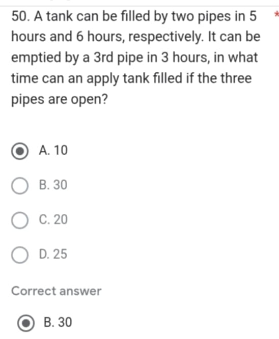 A tank can be filled by two pipes in 5
hours and 6 hours, respectively. It can be
emptied by a 3rd pipe in 3 hours, in what
time can an apply tank filled if the three
pipes are open?
A. 10
B. 30
C. 20
D. 25
Correct answer
B. 30