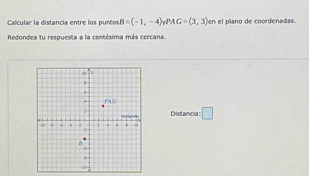 Calcular la distancia entre los puntos B=(-1,-4) V PAG=(3,3) en el plano de coordenadas. 
Redondea tu respuesta a la centésima más cercana. 
Distancia: □