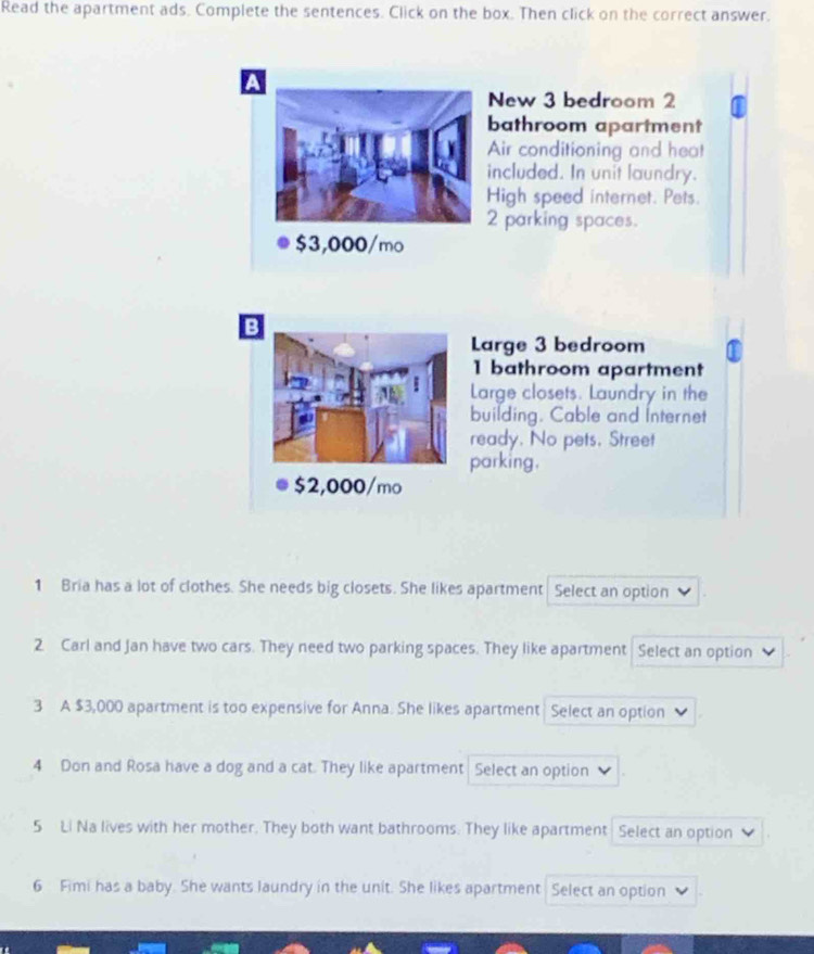 Read the apartment ads. Complete the sentences. Click on the box. Then click on the correct answer.
a
New 3 bedroom 2
bathroom apartment
Air conditioning and heat
included. In unit laundry.
High speed internet. Pets.
2 parking spaces.
$3,000/mo
B
Large 3 bedroom
1 bathroom apartment
Large closets. Laundry in the
building. Cable and Internet
ready. No pets. Street
parking.
1 Bria has a lot of clothes. She needs big closets. She likes apartment Select an option
2 Carl and Jan have two cars. They need two parking spaces. They like apartment Select an option
3 A $3,000 apartment is too expensive for Anna. She likes apartment Select an option
4 Don and Rosa have a dog and a cat. They like apartment Select an option
5 Li Na lives with her mother. They both want bathrooms. They like apartment Select an option
6 Fimi has a baby. She wants laundry in the unit. She likes apartment Select an option