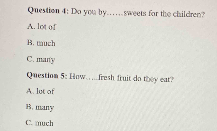 Do you by……sweets for the children?
A. lot of
B. much
C. many
Question 5: How…fresh fruit do they eat?
A. lot of
B. many
C. much