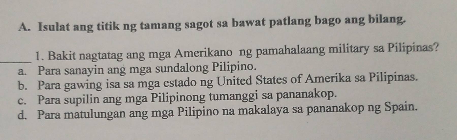 Isulat ang titik ng tamang sagot sa bawat patlang bago ang bilang.
_1. Bakit nagtatag ang mga Amerikano ng pamahalaang military sa Pilipinas?
a. Para sanayin ang mga sundalong Pilipino.
b. Para gawing isa sa mga estado ng United States of Amerika sa Pilipinas.
c. Para supilin ang mga Pilipinong tumanggi sa pananakop.
d. Para matulungan ang mga Pilipino na makalaya sa pananakop ng Spain.