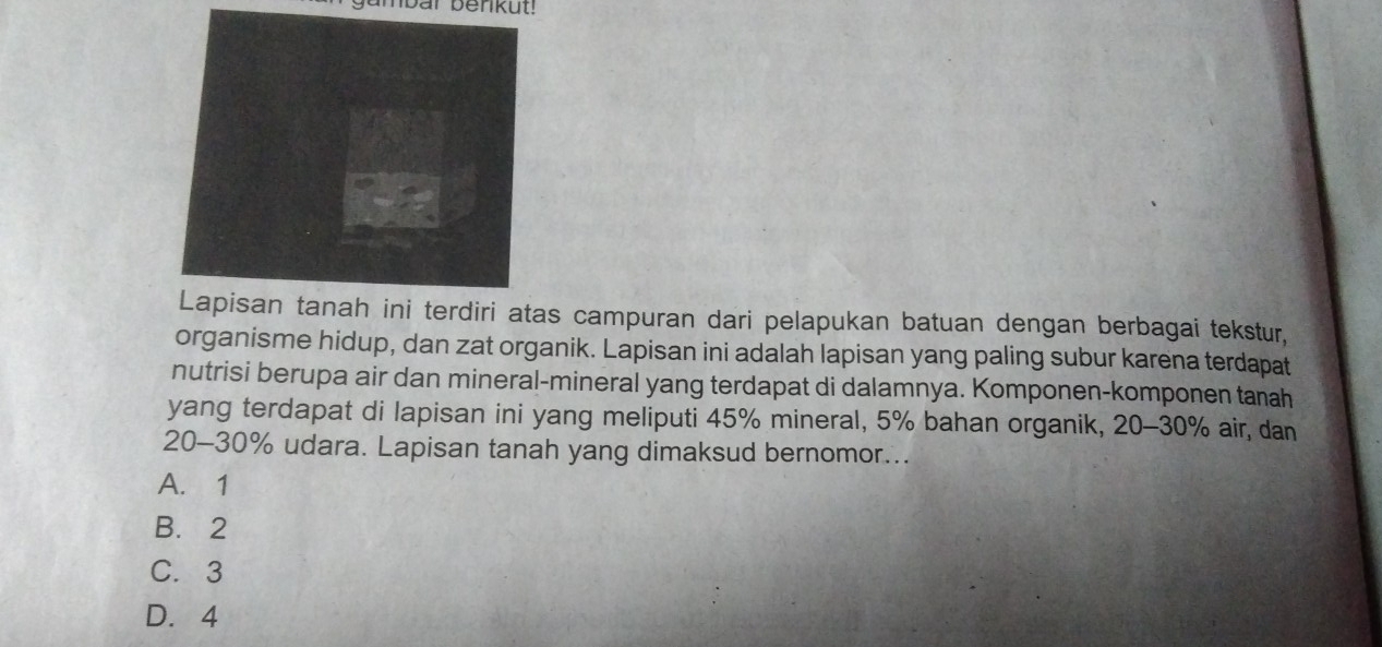 nbar benkut!
rdiri atas campuran dari pelapukan batuan dengan berbagai tekstur,
organisme hidup, dan zat organik. Lapisan ini adalah lapisan yang paling subur karena terdapat
nutrisi berupa air dan mineral-mineral yang terdapat di dalamnya. Komponen-komponen tanah
yang terdapat di lapisan ini yang meliputi 45% mineral, 5% bahan organik, 20-30% air, dan
20-30% udara. Lapisan tanah yang dimaksud bernomor...
A. 1
B. 2
C. 3
D. 4