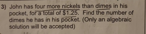 John has four more nickels than dimes in his 
pocket, for a total of $1.25. Find the number of 
dimes he has in his pocket. (Only an algebraic 
solution will be accepted)