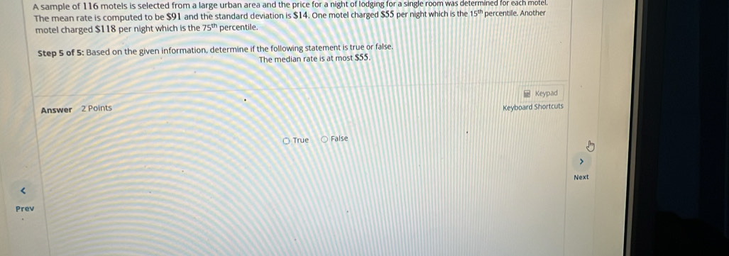 A sample of 116 motels is selected from a large urban area and the price for a night of lodging for a single room was determined for each motel.
The mean rate is computed to be $91 and the standard deviation is $14. One motel charged $55 per night which is the 15^(th) percentile. Another
motel charged $118 per night which is the 75^(th) percentile.
Step 5 of 5 : Based on the given information, determine if the following statement is true or false
The median rate is at most $55.
Answer 2 Points Keypad
Keyboard Shortcuts
True False
Next
Prev