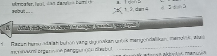 atmosfer, laut, dan daratan bumi di- a. 1 dan 5
sebut ... .
1, 2, dan 4 d. 3 dan 3
Isilah titik-titik di bawah ini dengan jawaban yang tepat !
1. Racun hama adalah bahan yang digunakan untuk mengendalikan, menolak, atau
membasmi organisme pengganggu disebut
_
un dampak adanya aktivitas manusia