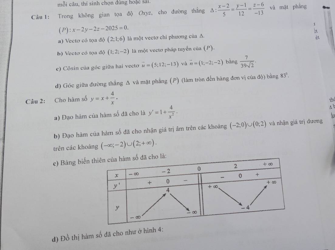 mỗi câu, thí sinh chọn đúng hoặc sai.
Câu 1: Trong không gian tọa độ Oxyz, cho đường thắng △ : : (x-2)/5 = (y-1)/12 = (z-6)/-13  và mặt phẳng
(P): x-2y-2z-2025=0.
x
st
a) Vectơ có tọa độ (2;1;6) là một vectơ chỉ phương của Δ.
ét
b) Vectơ có tọa độ (1;2;-2) là một vectơ pháp tuyến của (P).
c) Côsin của góc giữa hai vectơ vector u=(5;12;-13) và overline n=(1;-2;-2) bằng  7/39sqrt(2) .
d) Góc giữa đường thẳng Δ và mặt phẳng (P) (làm tròn đến hàng đơn vị của độ) bằng 83°.
Câu 2: Cho hàm số y=x+ 4/x .
th
a) Đạo hàm của hàm số đã cho là y'=1+ 4/x^2 .
ith
ất
b) Đạo hàm của hàm số đã cho nhận giá trị âm trên các khoảng (-2;0)∪ (0;2) và nhận giá trị dương
trên các khoảng (-∈fty ;-2)∪ (2;+∈fty ).
c) Bảng biếnho là:
d) Đồ thị hàm số đã cho như ở hình 4: