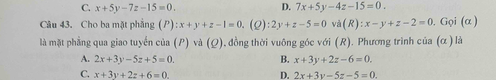 C. x+5y-7z-15=0. D. 7x+5y-4z-15=0. 
Câu 43. Cho ba mặt phẳng (P) :x+y+z-1=0. (Q): 2y+z-5=0 và(R): x-y+z-2=0. Gọi (α )
là mặt phẳng qua giao tuyến của (P) và f 2) 0, đồng thời vuông góc với (R). Phương trình của (α ) là
A. 2x+3y-5z+5=0. B. x+3y+2z-6=0.
C. x+3y+2z+6=0. D. 2x+3y-5z-5=0.