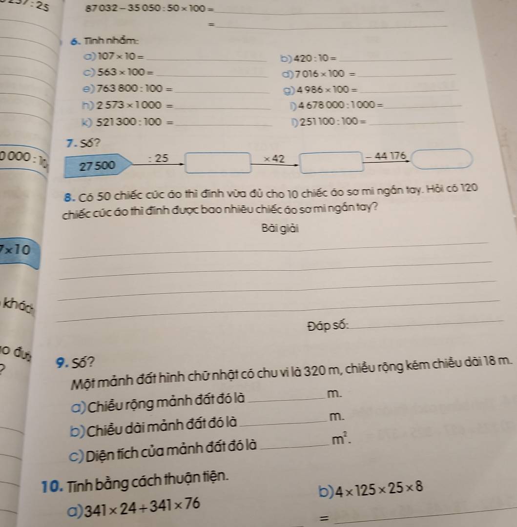 7:25 87032-35050:50* 100= _ 
_= 
6. Tnh nhẩm: 
a) 107* 10= _ 
b) 420:10= _ 
c) 563* 100= _ 7016* 100= _ 
d) 
e) 763800:100= _ 4986* 100= _ 
9) 
h) 2573* 1000= _D 4678000:1000= _ 
k) 521300:100= _ D 251100:100= _ 
7. Số?
0000:10 27500
: 25 * 42 □ 44 176
8. Có 50 chiếc cức áo thì đinh vừa đủ cho 10 chiếc áo sơ mi ngắn tay. Hỏi có 120
chiếc cúc áo thì đính được bao nhiêu chiếc áo sơ mi ngắn tay? 
Bài giải 
_ 
_
7* 10
_ 
_ 
khảo_ 
Đáp số: 
10 đư 
9. Số? 
Một mảnh đất hình chữ nhật có chu vi là 320 m, chiều rộng kém chiều dài 18 m. 
a) Chiều rộng mảnh đất đó là_ 
m. 
b) Chiều dài mảnh đất đó là_ 
m. 
_ 
_ 
C) Diện tích của mảnh đất đó là _ m^2. 
_ 
10. Tĩnh bằng cách thuận tiện. 
b) 4* 125* 25* 8
a) 341* 24+341* 76
=
_