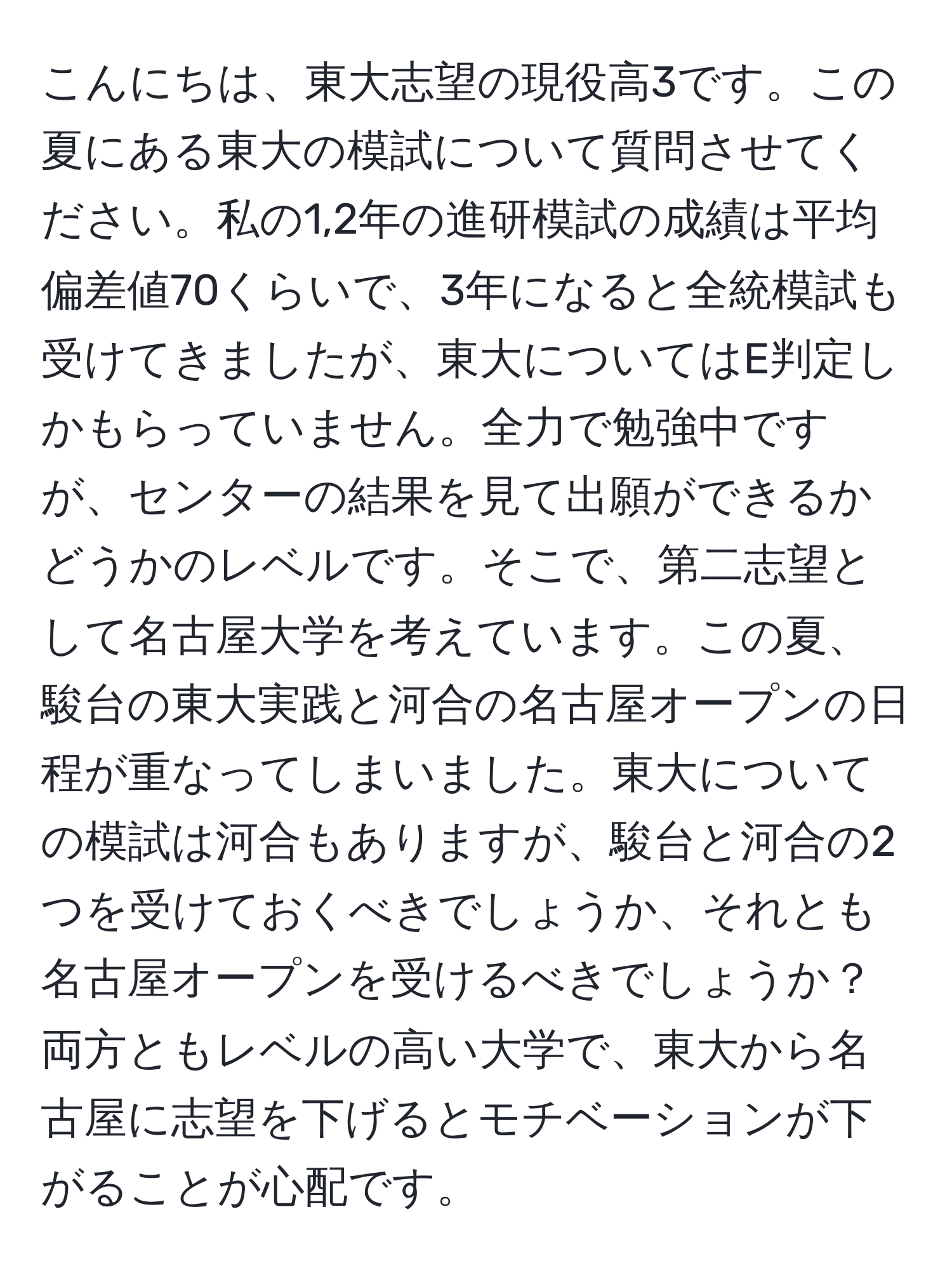 こんにちは、東大志望の現役高3です。この夏にある東大の模試について質問させてください。私の1,2年の進研模試の成績は平均偏差値70くらいで、3年になると全統模試も受けてきましたが、東大についてはE判定しかもらっていません。全力で勉強中ですが、センターの結果を見て出願ができるかどうかのレベルです。そこで、第二志望として名古屋大学を考えています。この夏、駿台の東大実践と河合の名古屋オープンの日程が重なってしまいました。東大についての模試は河合もありますが、駿台と河合の2つを受けておくべきでしょうか、それとも名古屋オープンを受けるべきでしょうか？両方ともレベルの高い大学で、東大から名古屋に志望を下げるとモチベーションが下がることが心配です。