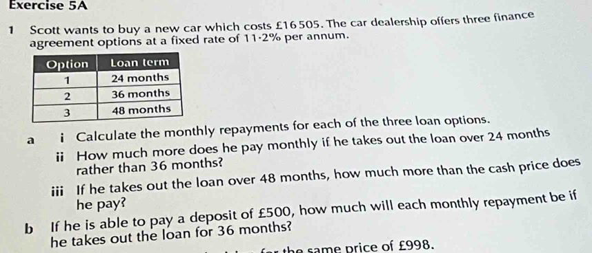 Scott wants to buy a new car which costs £16505. The car dealership offers three finance 
agreement options at a fixed rate of 11·2% per annum. 
a i Calculate the monthly repayments for each of the three loan options. 
ii How much more does he pay monthly if he takes out the loan over 24 months
rather than 36 months? 
iii If he takes out the loan over 48 months, how much more than the cash price does 
he pay? 
b If he is able to pay a deposit of £500, how much will each monthly repayment be if 
he takes out the loan for 36 months? 
th p rice of £998.