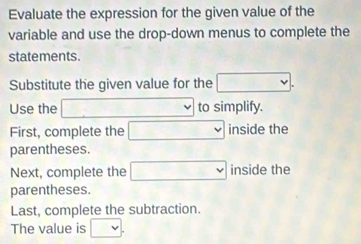 Evaluate the expression for the given value of the 
variable and use the drop-down menus to complete the 
statements . 
Substitute the given value for the □. 
Use the □ □ v to simplify. 
First, complete the □ inside the 
parentheses. 
Next, complete the □ ins ide the 
parentheses. 
Last, complete the subtraction. 
The value is □.