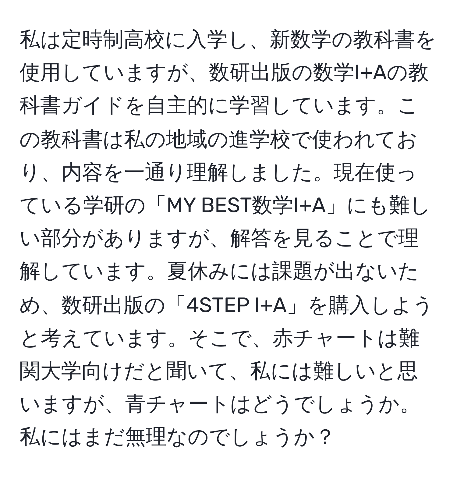 私は定時制高校に入学し、新数学の教科書を使用していますが、数研出版の数学I+Aの教科書ガイドを自主的に学習しています。この教科書は私の地域の進学校で使われており、内容を一通り理解しました。現在使っている学研の「MY BEST数学I+A」にも難しい部分がありますが、解答を見ることで理解しています。夏休みには課題が出ないため、数研出版の「4STEP I+A」を購入しようと考えています。そこで、赤チャートは難関大学向けだと聞いて、私には難しいと思いますが、青チャートはどうでしょうか。私にはまだ無理なのでしょうか？