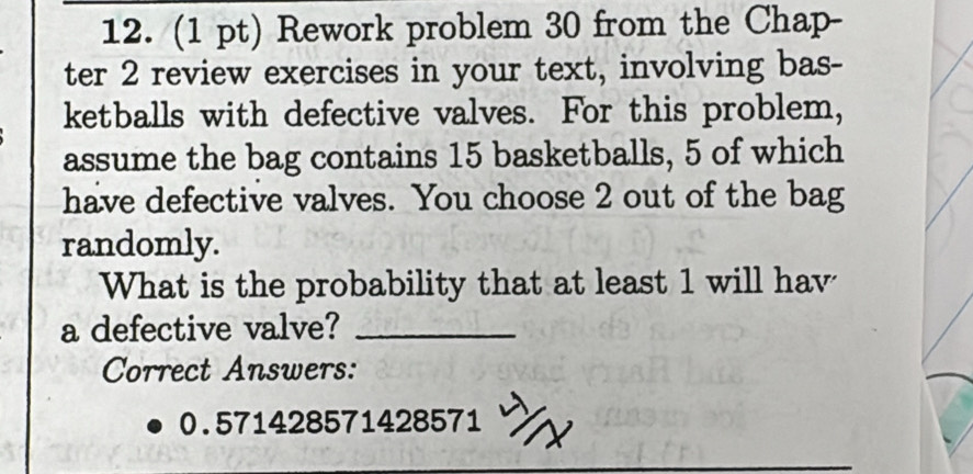 Rework problem 30 from the Chap- 
ter 2 review exercises in your text, involving bas- 
ketballs with defective valves. For this problem, 
assume the bag contains 15 basketballs, 5 of which 
have defective valves. You choose 2 out of the bag 
randomly. 
What is the probability that at least 1 will hav 
a defective valve?_ 
Correct Answers:
0.571428571428571