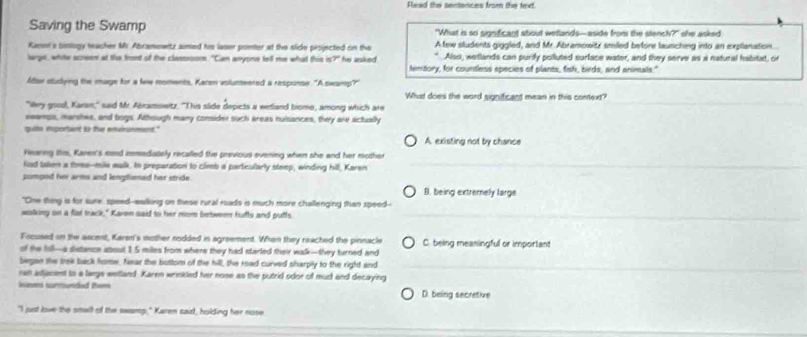 Flead the sertances from the text
Saving the Swamp "What is so significant about wetlands—aside from the stench?" she asked
Kame's binlogy teacher Mr. Abramowtz aimed his laser ponter at the slide projected on the Afew students giggled, and Mr. Abramowitz smiled before launching into an explanation
Also, wetlands can purify polluted surface water, and they serve as a natural habitat, or
arge, white screen at the front of the classoom. "Can anyone tell me what this is?" ' fhe asked . Memtory, for countless epecies of plarts, fish, birds, and animals"
Aftar sudying the mage for a few moments, Karen volunteered a response. "A swamp?"
What does the word significant mean in this context?
"iky goodl, Karan," said Mr. Abramowitz. "This slide depicts a welland biomo, among which are
eeenps, marshes, and bogs. Athough many consider such areas nuisances, they are actually
quite eportant to the environmens." A. existing not by chance
Fearng this, Karen's eind immediately recalled the previous evening when she and her mother
kad taken a tome--mile walk, tn preparation to climb a partcularly steep, winding hill, Karen
pomped her arms and lengtliened her stride . B. being extremely large
"One thing is for sure, speed--malking on these rural rads is much more challenging than speed--
waking on a fat track," Karen said to her mom between hufts and putfs.
Focused on the ascent, Karen's mother nodded in agreement. When they reached the pinnacle
of the fill—a sistance aboul 1.5 miles from where they had starled their walk—they turned and C. being meaningful or important
began the trek back home, Near the bottom of the hill, the road curved sharply to the right and
ran adjacent to a large wetland. Karen wrinkled her nose as the putrid odor of mud and decaying
hines surrounded them D. being secretive
"I just lve the smell of the swamp," Karen said, holding her nose