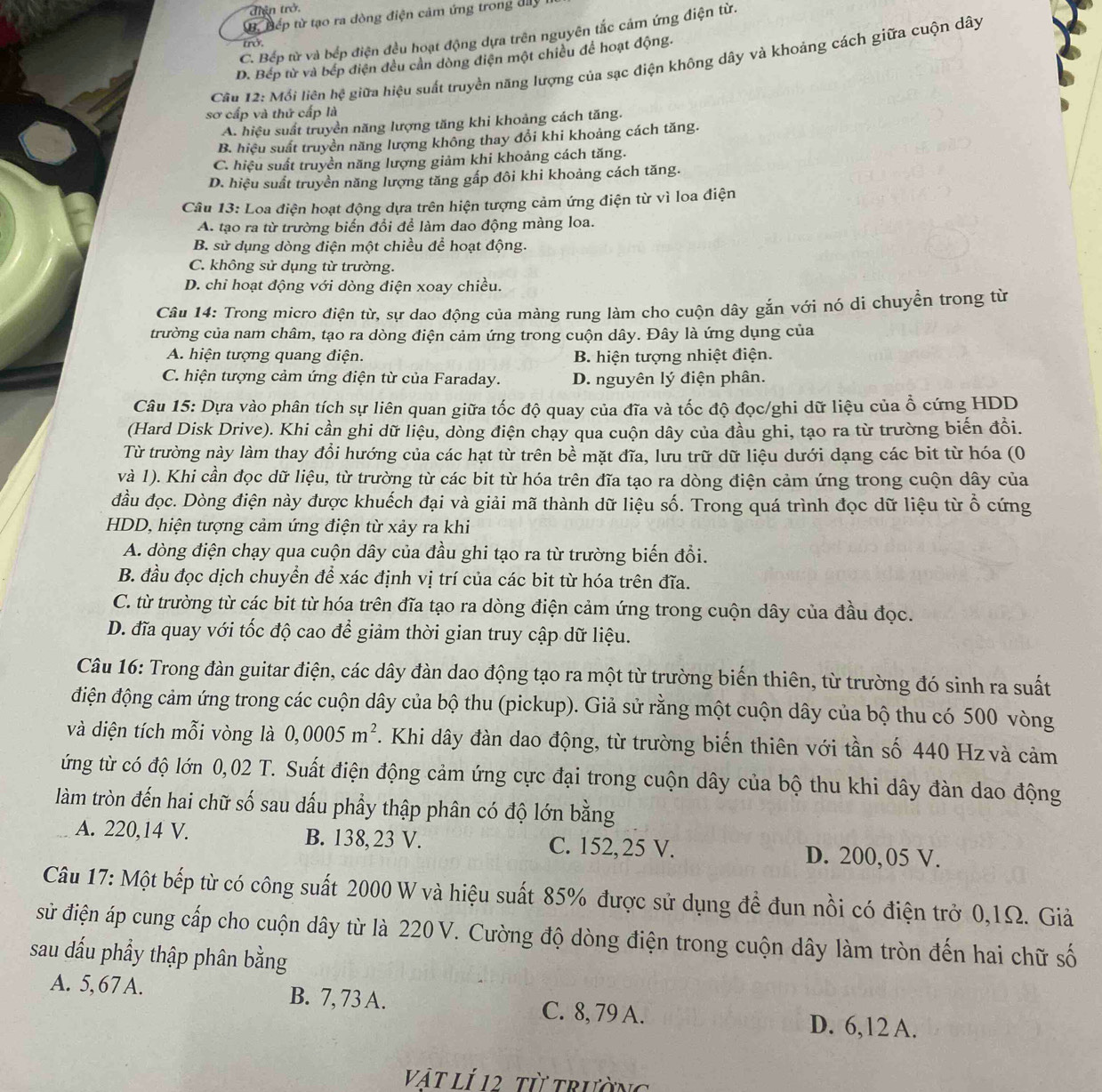 điện trở.
B. Đếp từ tạo ra dòng điện cảm ứng trong đây
C. Bếp từ và bếp điện đều hoạt động dựa trên nguyên tắc cảm ứng điện từ.
trở
D. Bếp từ và bếp điện đều cản dòng điện một chiều để hoạt động.
Câu 12: Mồi liên hệ giữa hiệu suất truyền năng lượng của sạc điện không dây và khoảng cách giữa cuộn dây
sơ cấp và thứ cấp là
A. hiệu suất truyền năng lượng tăng khi khoảng cách tăng.
B. hiệu suất truyền năng lượng không thay đổi khi khoảng cách tăng.
C. hiệu suất truyền năng lượng giảm khi khoảng cách tăng.
D. hiệu suất truyền năng lượng tăng gấp đôi khi khoảng cách tăng.
Câu 13: Loa điện hoạt động dựa trên hiện tượng cảm ứng điện từ vì loa điện
A. tạo ra từ trường biến đổi để làm dao động màng loa.
B. sử dụng dòng điện một chiều để hoạt động.
C. không sử dụng từ trường.
D. chỉ hoạt động với dòng điện xoay chiều.
Câu 14: Trong micro điện từ, sự dao động của màng rung làm cho cuộn dây gắn với nó di chuyển trong từ
trường của nam châm, tạo ra dòng điện cảm ứng trong cuộn dây. Đây là ứng dụng của
A. hiện tượng quang điện. B. hiện tượng nhiệt điện.
C. hiện tượng cảm ứng điện từ của Faraday. D. nguyên lý điện phân.
Câu 15: Dựa vào phân tích sự liên quan giữa tốc độ quay của đĩa và tốc độ đọc/ghi dữ liệu của ổ cứng HDD
(Hard Disk Drive). Khi cần ghi dữ liệu, dòng điện chạy qua cuộn dây của đầu ghi, tạo ra từ trường biến đồi.
Từ trường này làm thay đổi hướng của các hạt từ trên bề mặt đĩa, lưu trữ dữ liệu dưới dạng các bit từ hóa (0
và 1). Khi cần đọc dữ liệu, từ trường từ các bit từ hóa trên đĩa tạo ra dòng điện cảm ứng trong cuộn dây của
đầu đọc. Dòng điện này được khuếch đại và giải mã thành dữ liệu số. Trong quá trình đọc dữ liệu từ ổ cứng
HDD, hiện tượng cảm ứng điện từ xảy ra khi
A. dòng điện chạy qua cuộn dây của đầu ghi tạo ra từ trường biến đổi.
B. đầu đọc dịch chuyển để xác định vị trí của các bit từ hóa trên đĩa.
C. từ trường từ các bit từ hóa trên đĩa tạo ra dòng điện cảm ứng trong cuộn dây của đầu đọc.
D. đĩa quay với tốc độ cao để giảm thời gian truy cập dữ liệu.
Câu 16: Trong đàn guitar điện, các dây đàn dao động tạo ra một từ trường biến thiên, từ trường đó sinh ra suất
điện động cảm ứng trong các cuộn dây của bộ thu (pickup). Giả sử rằng một cuộn dây của bộ thu có 500 vòng
và diện tích mỗi vòng là 0,0005m^2. Khi dây đàn dao động, từ trường biến thiên với tần số 440 Hz và cảm
ứng từ có độ lớn 0,02 T. Suất điện động cảm ứng cực đại trong cuộn dây của bộ thu khi dây đàn dao động
làm tròn đến hai chữ số sau dấu phầy thập phân có độ lớn bằng
A. 220,14 V. B. 138, 23 V. C. 152,25 V. D. 200,05 V.
Câu 17: Một bếp từ có công suất 2000 W và hiệu suất 85% được sử dụng đề đun nồi có điện trở 0,1Ω. Giả
sử điện áp cung cấp cho cuộn dây từ là 220 V. Cường độ dòng điện trong cuộn dây làm tròn đến hai chữ số
sau dấu phầy thập phân bằng
A. 5,67 A. B. 7, 73 A. C. 8, 79 A. D. 6,12 A.
Vật Lí 12, từ trường