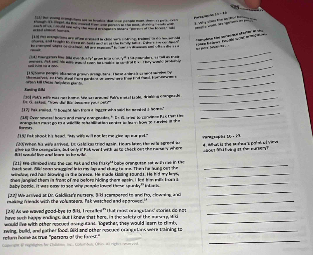 Paragraphs 11-1 5
[12] But young orangutans are so lovable that local people want them as pets, even
though it's illegal. As Bild moved from one person to the next, shaking hands with 3. Why does the author beling t
each of us, I could see why the word orangutan means “person of the forest.” Biki people want orangutans as pess
acted almost human.
[13] Pet orangutans are often dressed in children's clothing, trained to do household
Complete the sentence starter in the
space below: People want oranguton
chores, and taught to sleep on beds and sit at the family table. Others are confined'
to cramped cages or chained. All are exposed" to human diseases and often die as a
rexult.
as pets because ..
[14] Youngsters like Biki eventually" grow into unruly' 150-pounders, as tall as their_
owners. Pak and his wife would soon be unable to control Biki. They would probably
_
sell him to a zoo.
[15]Some people abandon grown orangutans. These animals cannot survive by_
themselves, so they steal from gardens or anywhere they find food. Homeowners
_
often kill these helpless giants.
Saving Bikl
_
[16] Pak's wife was not home. We sat around Pak's metal table, drinking orangeade._
_
_
Dr. G. asked, "How did Biki become your pet?"
[17] Pak smiled, “I bought him from a logger who said he needed a home.”
[18] Over several hours and many orangeades,'' Dr. G. tried to convince Pak that the
_
orangutan must go to a wildlife rehabilitation center to learn how to survive in the
forests.
[19] Pak shook his head. “My wife will not let me give up our pet.”
[20]When his wife arrived, Dr. Galdikas tried again. Hours later, the wife agreed to Paragraphs 16 - 23
give up the orangutan, but only if Pak went with us to check out the nursery where 4. What is the author’s point of view
Biki would live and learn to be wild. about Biki living at the nursery?
[21] We climbed into the car. Pak and the frisky¹ baby orangutan sat with me in the
back seat. Biki soon snuggled into my lap and clung to me. Then he hung out the
_
window, red hair blowing in the breeze. He made kissing sounds. He hid my keys,_
then jangled them in front of me before hiding them again. I fed him milk from a
baby bottle. It was easy to see why people loved these spunky¹’ infants.
_
[22] We arrived at Dr. Galdikas’s nursery. Biki scampered to and fro, clowning and
_
making friends with the volunteers. Pak watched and approved.'_
[23] As we waved good-bye to Biki, I recalled¹ that most orangutans’ stories do not_
have such happy endings. But I knew that here, in the safety of the nursery, Biki
would live with other rescued orangutans. Together, they would learn to climb,
_
swing, build, and gather food. Biki and other rescued orangutans were training to_
_
return home as true “persons of the forest.”
Costeright mbus, Ohio. All rights reserved.