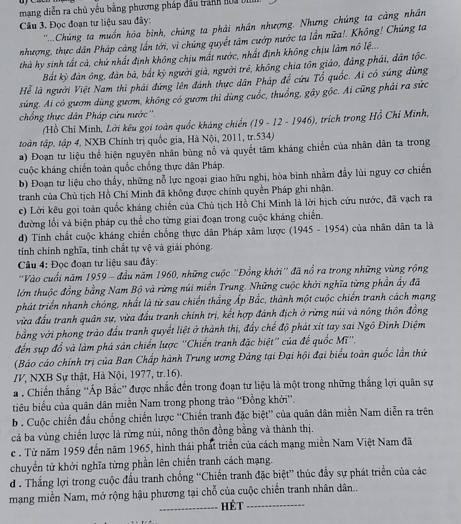 mạng diễn ra chủ yếu bằng phương pháp đầu trành hoa bị
Câu 3. Đọc đoạn tư liệu sau đây:
...Chúng ta muốn hòa bình, chúng ta phải nhân nhượng. Nhưng chúng ta càng nhân
nhượng, thực dân Pháp càng lấn tới, vì chúng quyết tâm cướp nước ta lần nữa!. Không! Chúng ta
thà hy sinh tất cả, chứ nhất định không chịu mất nước, nhất định không chịu làm nô lệ...
Bất kỳ đàn ông, đàn bà, bất kỳ người già, người trẻ, không chia tôn giáo, đảng phái, dân tộc.
Hể là người Việt Nam thì phải đứng lên đánh thực dân Pháp để cứu Tổ quốc. Ai có súng dùng
súng. Ai có gươm dùng gươm, không có gươm thì dùng cuốc, thuổng, gậy gộc. Ai cũng phải ra sức
chống thực dân Pháp cứu nước ''.
(Hồ Chí Minh, Lời kêu gọi toàn quốc kháng chiến (19-12-1946) , trích trong Hồ Chí Minh,
toàn tập, tập 4, NXB Chính trị quốc gia, Hà Nội, 2011, tr.534)
a) Đoạn tư liệu thể hiện nguyên nhân bùng nổ và quyết tâm kháng chiến của nhân dân ta trong
cuộc kháng chiến toàn quốc chống thực dân Pháp.
b) Đoạn tư liệu cho thấy, những nỗ lực ngoại giao hữu nghị, hòa bình nhằm đẩy lùi nguy cơ chiến
tranh của Chủ tịch Hồ Chí Minh đã không được chính quyền Pháp ghi nhận.
c) Lời kêu gọi toàn quốc kháng chiến của Chủ tịch Hồ Chí Minh là lời hịch cứu nước, đã vạch ra
đường lối và biện pháp cụ thể cho từng giai đoạn trong cuộc kháng chiến.
d) Tính chất cuộc kháng chiến chống thực dân Pháp xâm lược (1945-1954) của nhân dân ta là
tính chính nghĩa, tính chất tự vệ và giải phóng.
Câu 4: Đọc đoạn tư liệu sau đây:
Vào cuối năm 1959 - đầu năm 1960, những cuộc “Đồng khởi” đã nổ ra trong những vùng rộng
lớn thuộc đồng bằng Nam Bộ và rừng núi miền Trung. Những cuộc khởi nghĩa từng phần ấy đã
phát triển nhanh chóng, nhất là từ sau chiến thắng Ấp Bắc, thành một cuộc chiến tranh cách mạng
vừa đấu tranh quân sự, vừa đấu tranh chính trị, kết hợp đánh địch ở rừng núi và nông thôn đồng
bằng với phong trào đấu tranh quyết liệt ở thành thị, đẩy chế độ phát xít tay sai Ngô Đình Diệm
đến sụp đổ và làm phá sản chiến lược “Chiến tranh đặc biệt” của đế quốc Mī”.
(Báo cáo chính trị của Ban Chấp hành Trung ương Đảng tại Đại hội đại biểu toàn quốc lần thứ
IV, NXB Sự thật, Hà Nội, 1977, tr.16).
a . Chiến thắng “Áp Bắc” được nhắc đến trong đoạn tư liệu là một trong những thắng lợi quân sự
tiu biểu của quân dân miền Nam trong phong trào “Đồng khởi”.
b . Cuộc chiến đấu chống chiến lược “Chiến tranh đặc biệt” của quân dân miền Nam diễn ra trên
cả ba vùng chiến lược là rừng núi, nông thôn đồng bằng và thành thị.
c . Từ năm 1959 đến năm 1965, hình thái phát triển của cách mạng miền Nam Việt Nam đã
chuyển tử khởi nghĩa từng phần lên chiến tranh cách mạng.
d . Thắng lợi trong cuộc đấu tranh chống “Chiến tranh đặc biệt” thúc đẩy sự phát triển của các
mạng miền Nam, mở rộng hậu phương tại chỗ của cuộc chiến tranh nhân dân...
_HÉt_