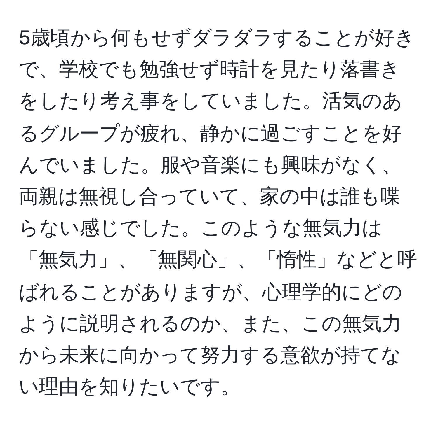 5歳頃から何もせずダラダラすることが好きで、学校でも勉強せず時計を見たり落書きをしたり考え事をしていました。活気のあるグループが疲れ、静かに過ごすことを好んでいました。服や音楽にも興味がなく、両親は無視し合っていて、家の中は誰も喋らない感じでした。このような無気力は「無気力」、「無関心」、「惰性」などと呼ばれることがありますが、心理学的にどのように説明されるのか、また、この無気力から未来に向かって努力する意欲が持てない理由を知りたいです。