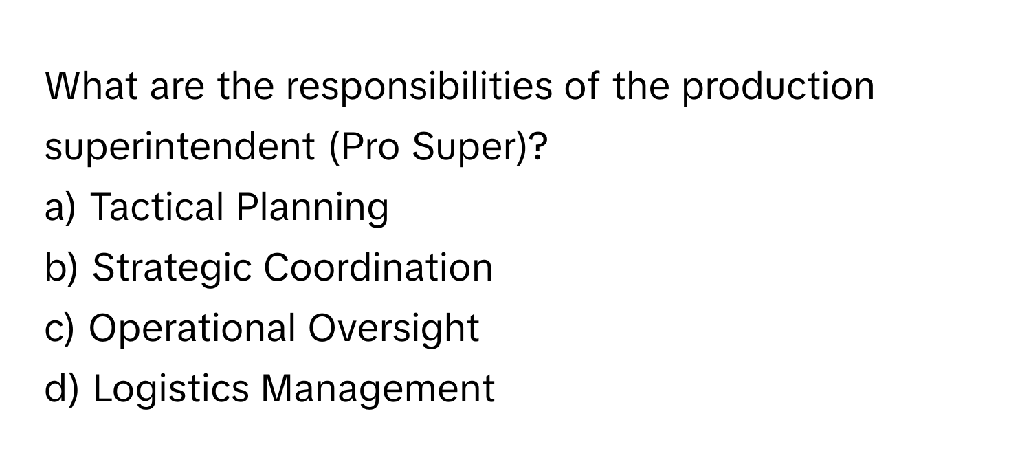 What are the responsibilities of the production superintendent (Pro Super)?

a) Tactical Planning 
b) Strategic Coordination 
c) Operational Oversight 
d) Logistics Management