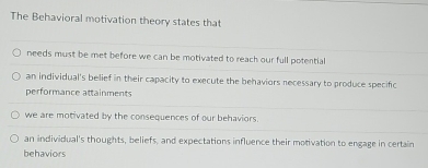 The Behavioral motivation theory states that
needs must be met before we can be motivated to reach our full potential
an individual's belief in their capacity to execute the behaviors necessary to produce specific
performance attainments
we are motivated by the consequences of our behaviors.
an individual's thoughts, beliefs, and expectations influence their motivation to engage in certain
behaviors