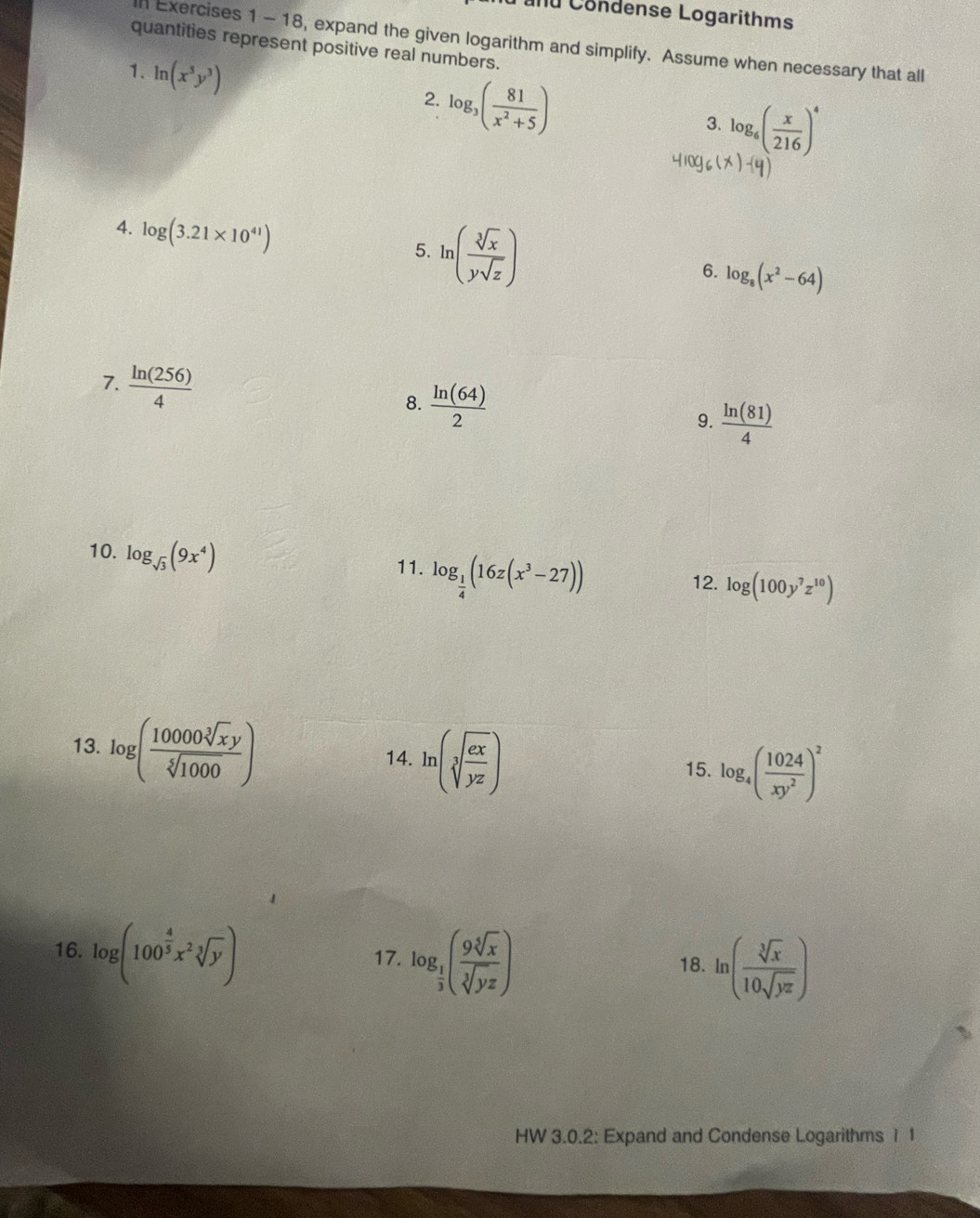 Cand Condense Logarithms 
n Exercises 1 - 18, expand the given logarithm and simplify. Assume when necessary that all 
quantities represent positive real numbers. 
1. ln (x^5y^3)
2. log _3( 81/x^2+5 )
3. log _6( x/216 )^4
4. log (3.21* 10^(41))
5. ln ( sqrt[3](x)/ysqrt(z) )
6. log _8(x^2-64)
7.  ln (256)/4 
8.  ln (64)/2 
9.  ln (81)/4 
10. log _sqrt(3)(9x^4)
11. log _ 1/4 (16z(x^3-27))
12. log (100y^7z^(10))
13. log ( 10000sqrt[3](xy)/sqrt[5](1000) )
14. ln (sqrt[3](frac ex)yz) 15. log _4( 1024/xy^2 )^2
16. log (100^(frac 4)5x^2sqrt[3](y))
17. log _ 1/3 ( 9sqrt[5](x)/sqrt[3](yz) ) 18. ln ( sqrt[3](x)/10sqrt(yz) )
HW 3.0.2: Expand and Condense Logarithms 1 1