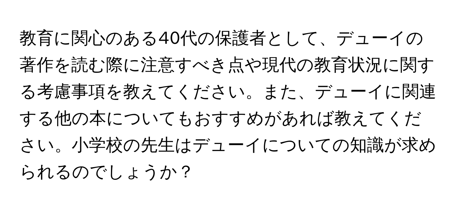 教育に関心のある40代の保護者として、デューイの著作を読む際に注意すべき点や現代の教育状況に関する考慮事項を教えてください。また、デューイに関連する他の本についてもおすすめがあれば教えてください。小学校の先生はデューイについての知識が求められるのでしょうか？